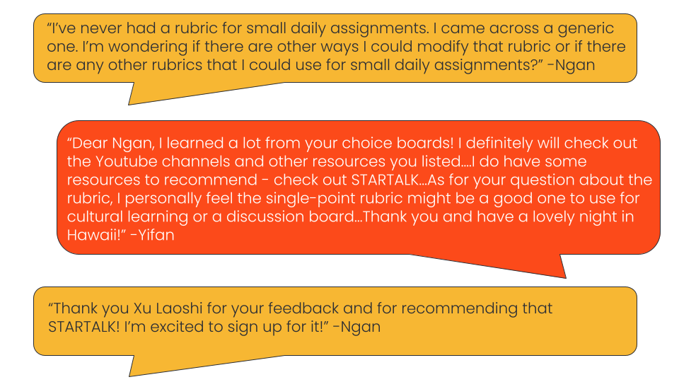 Image of a dialogue in an online discussion: Ngan says, "“I’ve never had a rubric for small daily assignments. I came across a generic one. I’m wondering if there are other ways I could modify that rubric or if there are any other rubrics that I could use for small daily assignments?”, and Yifan replies, "“Dear Ngan, I learned a lot from your choice boards! I definitely will check out the Youtube channels and other resources you listed….I do have some resources to recommend - check out STARTALK...As for your question about the rubric, I personally feel the single-point rubric might be a good one to use for cultural learning or a discussion board...Thank you and have a lovely night in Hawaii!” and Ngan replies,“Thank you Xu Laoshi for your feedback and for recommending that STARTALK! I’m excited to sign up for it!”